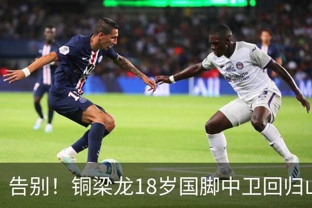 告别！铜梁龙18岁国脚中卫回归山东泰山，上海海港曾砸1000万求购